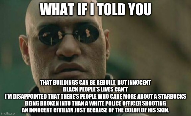 BLM | WHAT IF I TOLD YOU; THAT BUILDINGS CAN BE REBUILT, BUT INNOCENT BLACK PEOPLE'S LIVES CAN'T
I'M DISAPPOINTED THAT THERE'S PEOPLE WHO CARE MORE ABOUT A STARBUCKS BEING BROKEN INTO THAN A WHITE POLICE OFFICER SHOOTING AN INNOCENT CIVILIAN JUST BECAUSE OF THE COLOR OF HIS SKIN. | image tagged in memes,matrix morpheus,black lives matter,police brutality,blm,acab | made w/ Imgflip meme maker