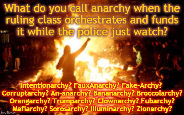 Anarchy Riot | What do you call anarchy when the 
ruling class orchestrates and funds
it while the police just watch? Intentionarchy? FauxAnarchy? Fake-Archy? 
Corruptarchy? An-anarchy? Bananarchy? Broccolarchy?
Orangarchy? Trumparchy? Clownarchy? Fubarchy?
Mafiarchy? Sorosarchy? Illuminarchy? Zionarchy? | image tagged in anarchy riot | made w/ Imgflip meme maker