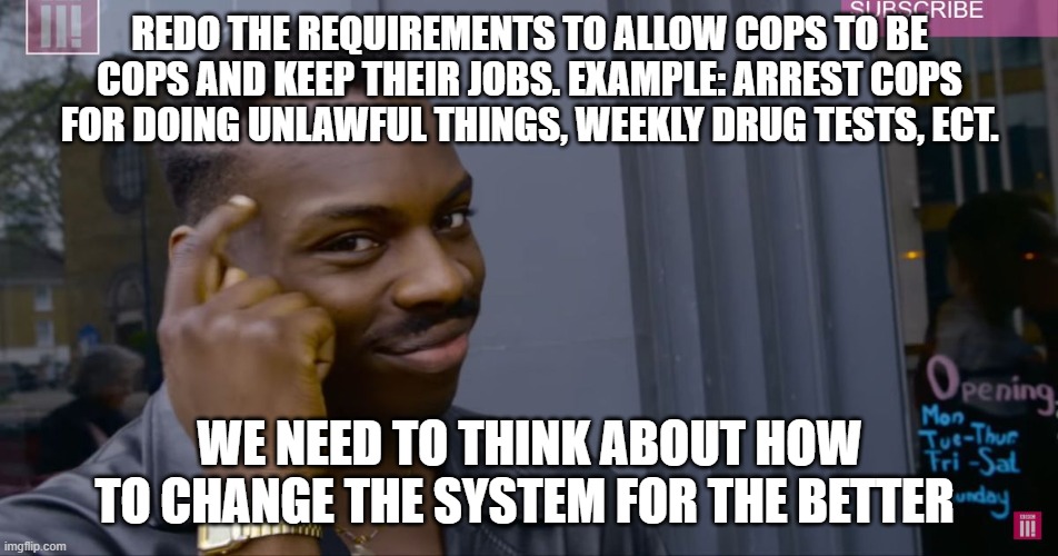 Redo the system | REDO THE REQUIREMENTS TO ALLOW COPS TO BE COPS AND KEEP THEIR JOBS. EXAMPLE: ARREST COPS FOR DOING UNLAWFUL THINGS, WEEKLY DRUG TESTS, ECT. WE NEED TO THINK ABOUT HOW TO CHANGE THE SYSTEM FOR THE BETTER | image tagged in system,politics,cops,dirty cops | made w/ Imgflip meme maker