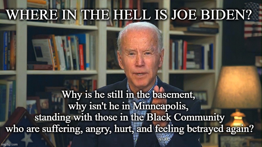 Where is Joe Biden? | WHERE IN THE HELL IS JOE BIDEN? Why is he still in the basement, 
why isn't he in Minneapolis, 
standing with those in the Black Community
 who are suffering, angry, hurt, and feeling betrayed again? | image tagged in joe biden,election 2020,riots,leadership,black lives matter | made w/ Imgflip meme maker