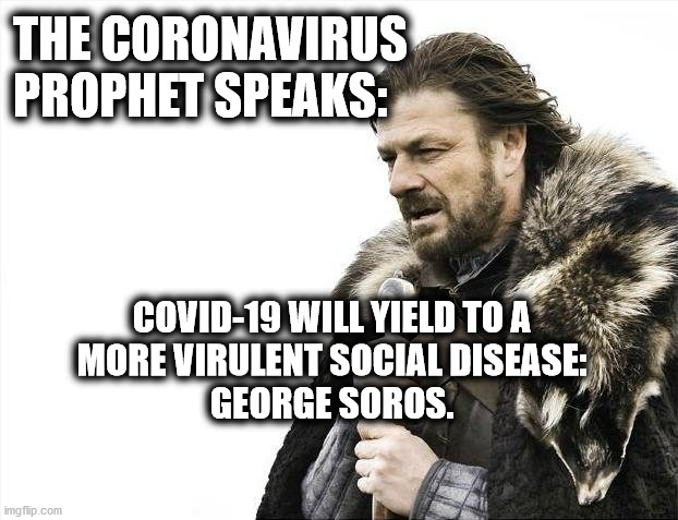 Coronavirus Prophet Speaks: Covid-19 Yields | THE CORONAVIRUS
PROPHET SPEAKS:; COVID-19 WILL YIELD TO A
MORE VIRULENT SOCIAL DISEASE:
GEORGE SOROS. | image tagged in memes,trump,covid-19,soros,riots,george floyd | made w/ Imgflip meme maker