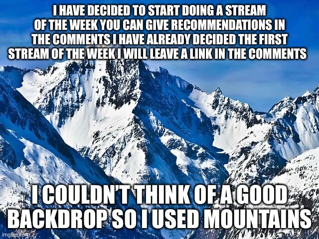 the announcement | I HAVE DECIDED TO START DOING A STREAM OF THE WEEK YOU CAN GIVE RECOMMENDATIONS IN THE COMMENTS I HAVE ALREADY DECIDED THE FIRST STREAM OF THE WEEK I WILL LEAVE A LINK IN THE COMMENTS; I COULDN’T THINK OF A GOOD BACKDROP SO I USED MOUNTAINS | image tagged in mountain | made w/ Imgflip meme maker
