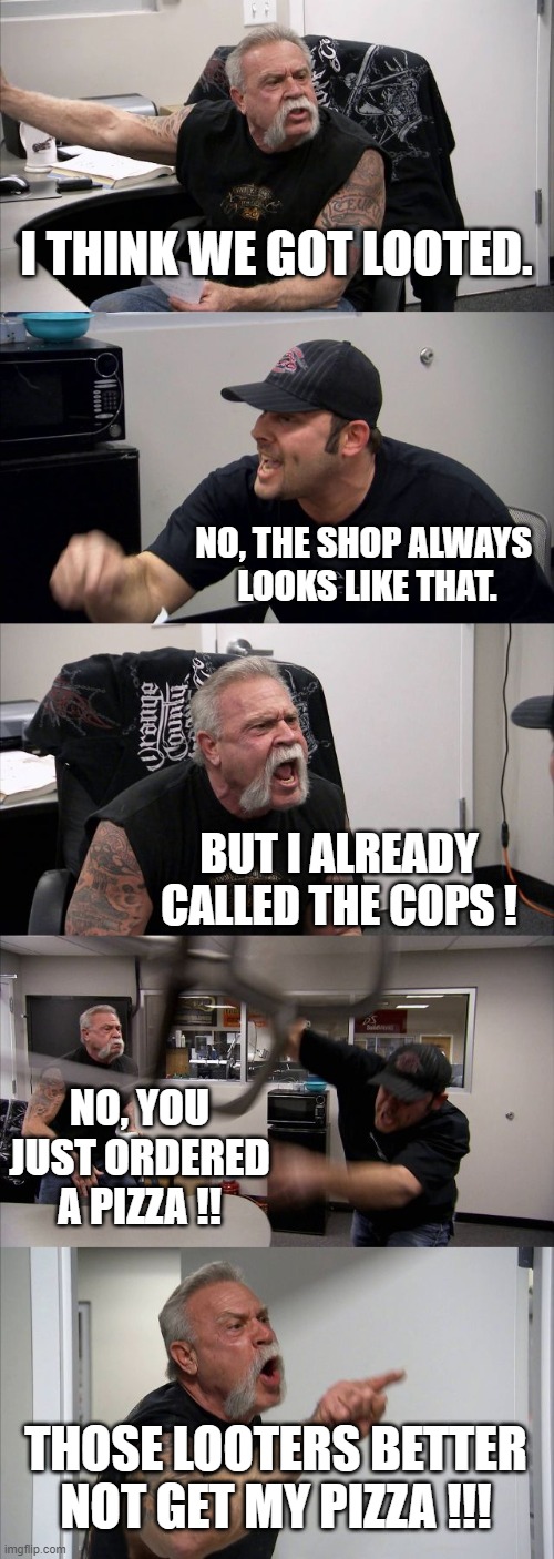 American Chopper Argument | I THINK WE GOT LOOTED. NO, THE SHOP ALWAYS 
LOOKS LIKE THAT. BUT I ALREADY CALLED THE COPS ! NO, YOU JUST ORDERED A PIZZA !! THOSE LOOTERS BETTER NOT GET MY PIZZA !!! | image tagged in memes,american chopper argument | made w/ Imgflip meme maker