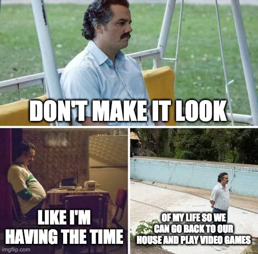 Everyone on road trips: | DON'T MAKE IT LOOK; LIKE I'M HAVING THE TIME; OF MY LIFE SO WE CAN GO BACK TO OUR HOUSE AND PLAY VIDEO GAMES | image tagged in memes,sad pablo escobar | made w/ Imgflip meme maker