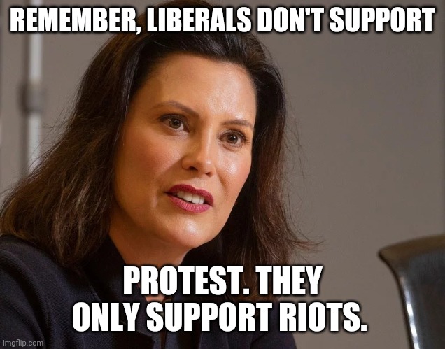 Gretchen Whitmer, governor of Michigan | REMEMBER, LIBERALS DON'T SUPPORT PROTEST. THEY ONLY SUPPORT RIOTS. | image tagged in gretchen whitmer governor of michigan | made w/ Imgflip meme maker