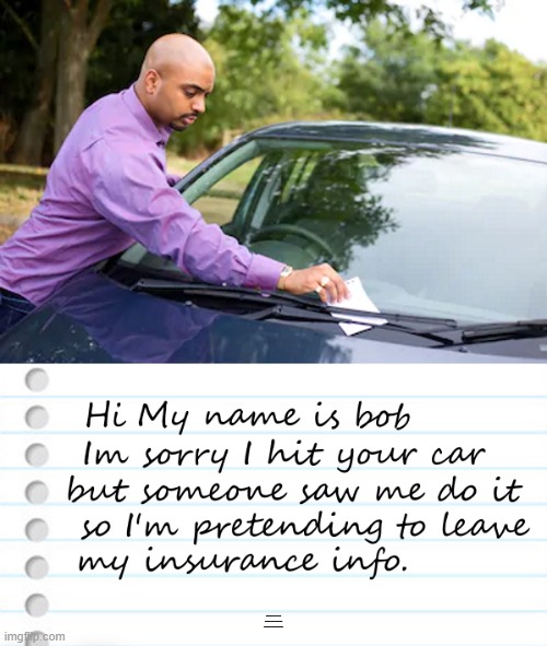 good Samaritan | HI MY NAME IS BOB IM SORRY I HIT YOUR CAR BUT SOMEONE SAW ME DO IT SO IM PRETENDING TO LEAVE MY INSURANCE INFO. | image tagged in notes,accident,funny | made w/ Imgflip meme maker