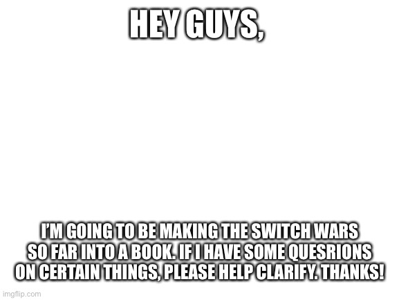 Switch wars, the book | HEY GUYS, I’M GOING TO BE MAKING THE SWITCH WARS SO FAR INTO A BOOK. IF I HAVE SOME QUESRIONS ON CERTAIN THINGS, PLEASE HELP CLARIFY. THANKS! | image tagged in blank white template | made w/ Imgflip meme maker