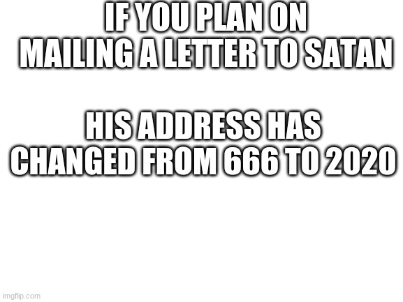 Blank White Template | IF YOU PLAN ON MAILING A LETTER TO SATAN; HIS ADDRESS HAS CHANGED FROM 666 TO 2020 | image tagged in blank white template,2020 sucks | made w/ Imgflip meme maker