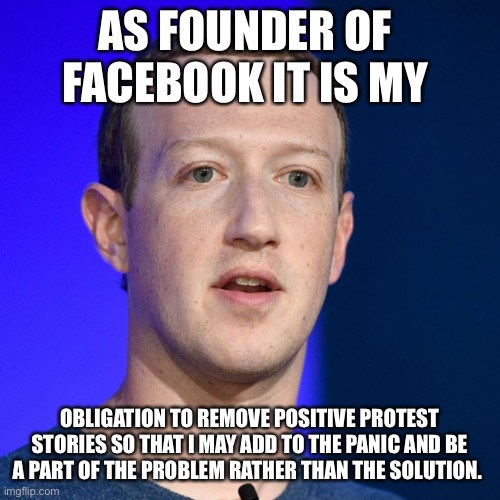 AS FOUNDER OF 
FACEBOOK IT IS MY; OBLIGATION TO REMOVE POSITIVE PROTEST STORIES SO THAT I MAY ADD TO THE PANIC AND BE A PART OF THE PROBLEM RATHER THAN THE SOLUTION. | image tagged in facebook,mark zuckerberg,protesters,looters,police,panic | made w/ Imgflip meme maker
