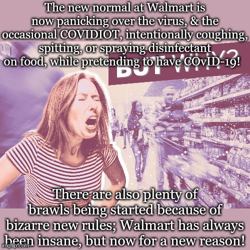 The new normal at Walmart is now panicking over the virus, & the occasional COVIDIOT, intentionally coughing, spitting, or spraying disinfectant on food, while pretending to have COvID-19! There are also plenty of brawls being started because of bizarre new rules; Walmart has always been insane, but now for a new reason! | made w/ Imgflip meme maker