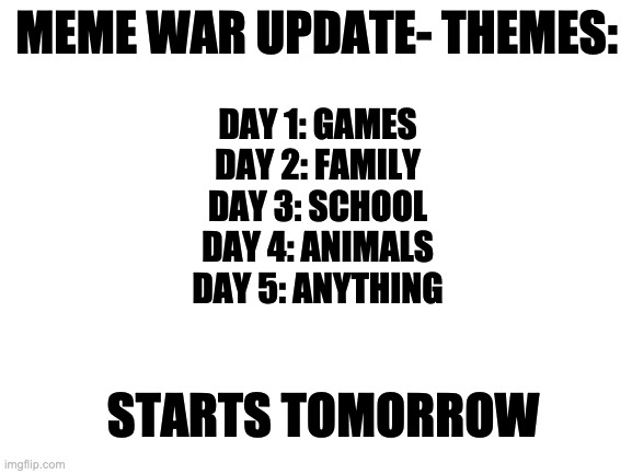 MEME WAR UPDATE | MEME WAR UPDATE- THEMES:; DAY 1: GAMES
DAY 2: FAMILY
DAY 3: SCHOOL
DAY 4: ANIMALS
DAY 5: ANYTHING; STARTS TOMORROW | image tagged in blank white template | made w/ Imgflip meme maker