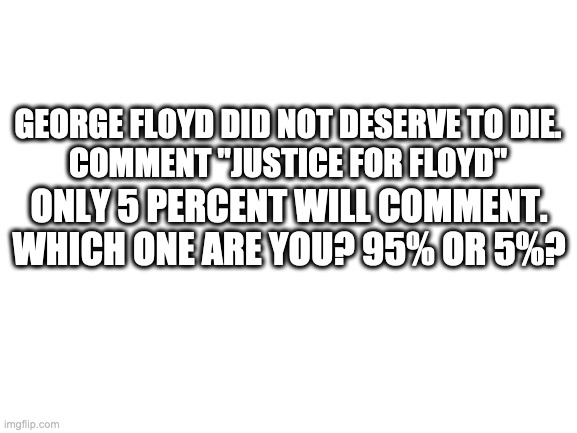 No upvotes required | GEORGE FLOYD DID NOT DESERVE TO DIE.
COMMENT "JUSTICE FOR FLOYD"; ONLY 5 PERCENT WILL COMMENT. WHICH ONE ARE YOU? 95% OR 5%? | image tagged in blank white template | made w/ Imgflip meme maker