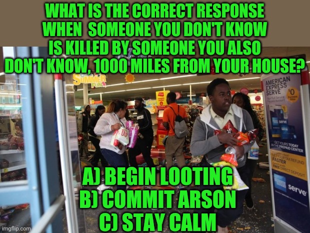 I don't understand why this is such a tough decision... | WHAT IS THE CORRECT RESPONSE WHEN  SOMEONE YOU DON'T KNOW IS KILLED BY SOMEONE YOU ALSO DON'T KNOW, 1000 MILES FROM YOUR HOUSE? A) BEGIN LOOTING
B) COMMIT ARSON
C) STAY CALM | image tagged in looters | made w/ Imgflip meme maker