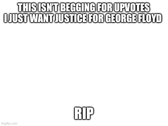 Blank White Template | THIS ISN’T BEGGING FOR UPVOTES I JUST WANT JUSTICE FOR GEORGE FLOYD; RIP | image tagged in blank white template | made w/ Imgflip meme maker
