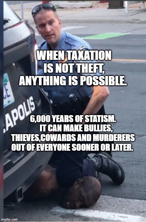 George Floyd Murder | WHEN TAXATION IS NOT THEFT, ANYTHING IS POSSIBLE. 6,000 YEARS OF STATISM.     IT CAN MAKE BULLIES, THIEVES,COWARDS AND MURDERERS OUT OF EVERYONE SOONER OR LATER. | image tagged in george floyd murder | made w/ Imgflip meme maker