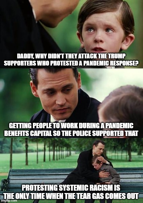 Finding Neverland | DADDY, WHY DIDN'T THEY ATTACK THE TRUMP SUPPORTERS WHO PROTESTED A PANDEMIC RESPONSE? GETTING PEOPLE TO WORK DURING A PANDEMIC BENEFITS CAPITAL SO THE POLICE SUPPORTED THAT; PROTESTING SYSTEMIC RACISM IS THE ONLY TIME WHEN THE TEAR GAS COMES OUT | image tagged in memes,finding neverland | made w/ Imgflip meme maker