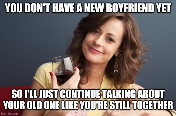 forever resentful mother | YOU DON'T HAVE A NEW BOYFRIEND YET; SO I'LL JUST CONTINUE TALKING ABOUT YOUR OLD ONE LIKE YOU'RE STILL TOGETHER | image tagged in forever resentful mother | made w/ Imgflip meme maker