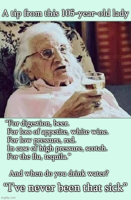 Tip from 105 year old lady | A tip from this 105-year-old lady; “For digestion, beer. 
  For loss of appetite, white wine. 
  For low pressure, red. 
  In case of high pressure, scotch. 
  For the flu, tequila.” 
 
   And when do you drink water? “I’ve never been that sick” | image tagged in tips on living long,medicinal alcohol,105 year old lady,don't drink the water | made w/ Imgflip meme maker