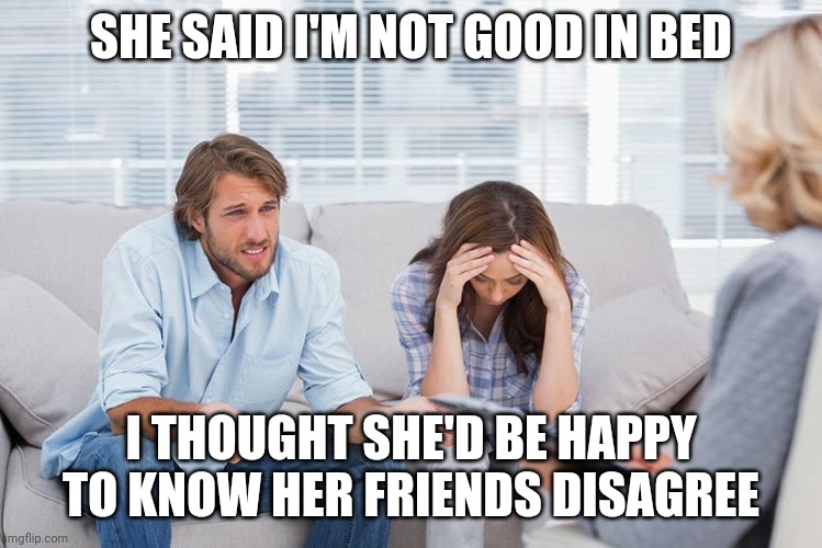 couples therapy | SHE SAID I'M NOT GOOD IN BED; I THOUGHT SHE'D BE HAPPY TO KNOW HER FRIENDS DISAGREE | image tagged in couples therapy | made w/ Imgflip meme maker
