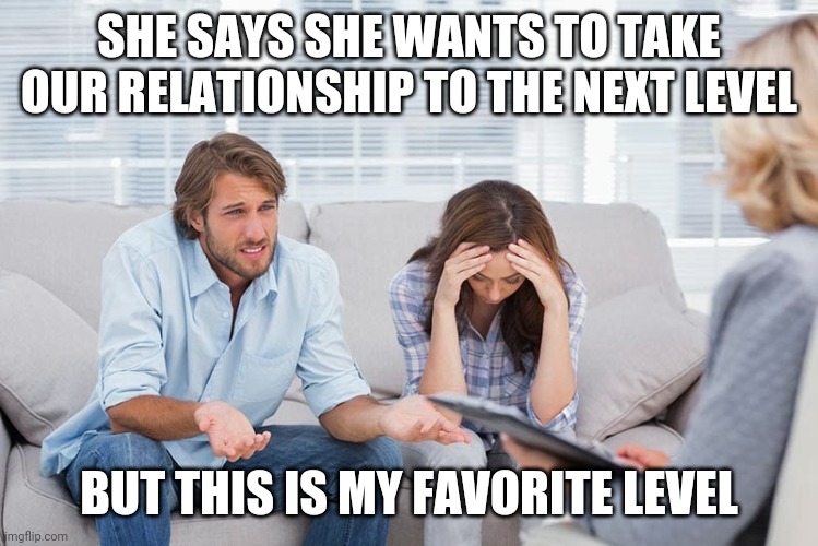 couples therapy | SHE SAYS SHE WANTS TO TAKE OUR RELATIONSHIP TO THE NEXT LEVEL; BUT THIS IS MY FAVORITE LEVEL | image tagged in couples therapy | made w/ Imgflip meme maker