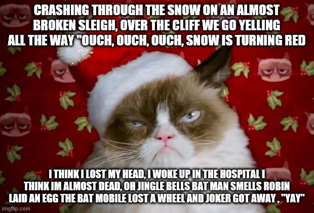 Grumpy Santa Cat | CRASHING THROUGH THE SNOW ON AN ALMOST BROKEN SLEIGH, OVER THE CLIFF WE GO YELLING ALL THE WAY "OUCH, OUCH, OUCH, SNOW IS TURNING RED; I THINK I LOST MY HEAD, I WOKE UP IN THE HOSPITAL I THINK IM ALMOST DEAD, OH JINGLE BELLS BAT MAN SMELLS ROBIN LAID AN EGG THE BAT MOBILE LOST A WHEEL AND JOKER GOT AWAY , "YAY" | image tagged in grumpy santa cat | made w/ Imgflip meme maker