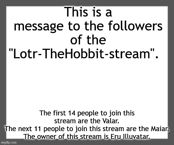Read this. | This is a message to the followers of the "Lotr-TheHobbit-stream". The first 14 people to join this stream are the Valar.
The next 11 people to join this stream are the Maiar.
The owner of this stream is Eru Illuvatar. | image tagged in white background | made w/ Imgflip meme maker