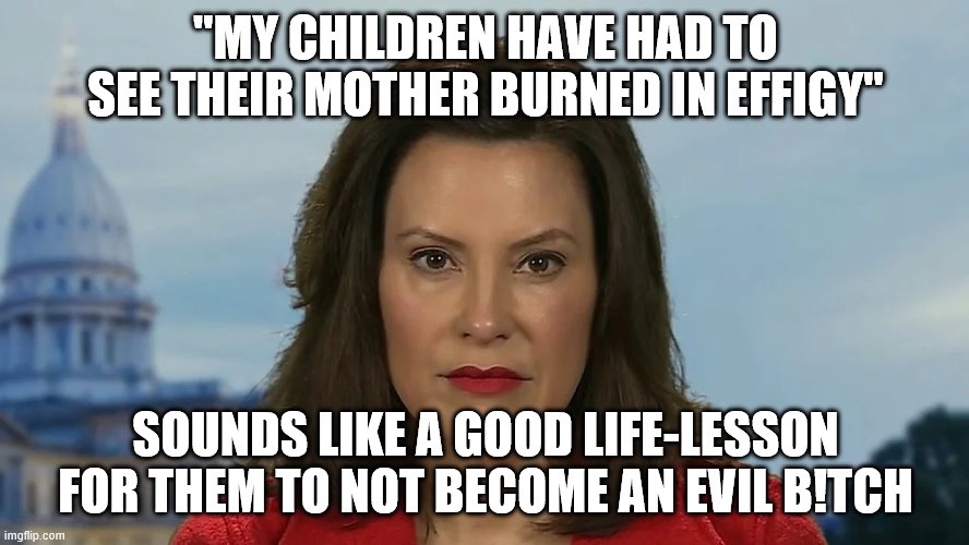 Democrat Michigan Governor Gretchen Whitmer | "MY CHILDREN HAVE HAD TO SEE THEIR MOTHER BURNED IN EFFIGY"; SOUNDS LIKE A GOOD LIFE-LESSON FOR THEM TO NOT BECOME AN EVIL B!TCH | image tagged in democrat michigan governor gretchen whitmer | made w/ Imgflip meme maker