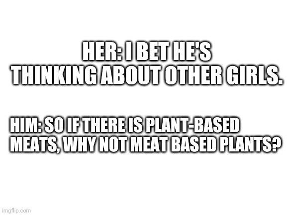 Nope | HER: I BET HE'S THINKING ABOUT OTHER GIRLS. HIM: SO IF THERE IS PLANT-BASED MEATS, WHY NOT MEAT BASED PLANTS? | image tagged in blank white template | made w/ Imgflip meme maker