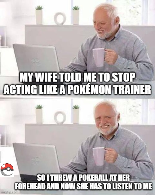 Hide the Pain Harold | MY WIFE TOLD ME TO STOP ACTING LIKE A POKÉMON TRAINER; SO I THREW A POKEBALL AT HER FOREHEAD AND NOW SHE HAS TO LISTEN TO ME | image tagged in memes,hide the pain harold | made w/ Imgflip meme maker
