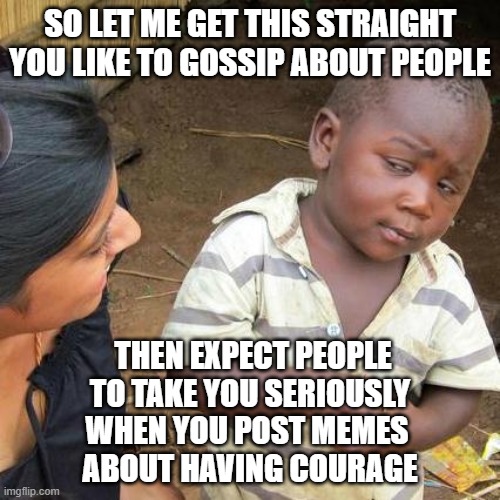 The Duality of Cowardice |  SO LET ME GET THIS STRAIGHT
YOU LIKE TO GOSSIP ABOUT PEOPLE; THEN EXPECT PEOPLE TO TAKE YOU SERIOUSLY
WHEN YOU POST MEMES 
ABOUT HAVING COURAGE | image tagged in memes,third world skeptical kid,gossip,cowards,courage,conviction | made w/ Imgflip meme maker