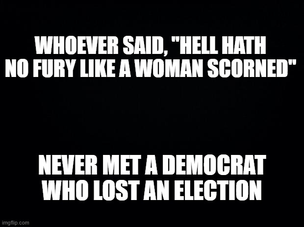 How much more crap will we have to deal with in 2020 because Hilary Clinton lost? | WHOEVER SAID, "HELL HATH NO FURY LIKE A WOMAN SCORNED"; NEVER MET A DEMOCRAT WHO LOST AN ELECTION | image tagged in black background,poor losers,democrats,hilary clinton,covid,race riots | made w/ Imgflip meme maker