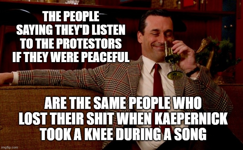 Don Draper New Years Eve | THE PEOPLE SAYING THEY'D LISTEN TO THE PROTESTORS IF THEY WERE PEACEFUL; ARE THE SAME PEOPLE WHO LOST THEIR SHIT WHEN KAEPERNICK TOOK A KNEE DURING A SONG | image tagged in don draper new years eve | made w/ Imgflip meme maker