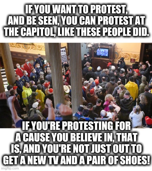 IF YOU WANT TO PROTEST, AND BE SEEN, YOU CAN PROTEST AT THE CAPITOL, LIKE THESE PEOPLE DID. IF YOU'RE PROTESTING FOR A CAUSE YOU BELIEVE IN, THAT IS, AND YOU'RE NOT JUST OUT TO GET A NEW TV AND A PAIR OF SHOES! | image tagged in memes,protesters,capitol,looters | made w/ Imgflip meme maker