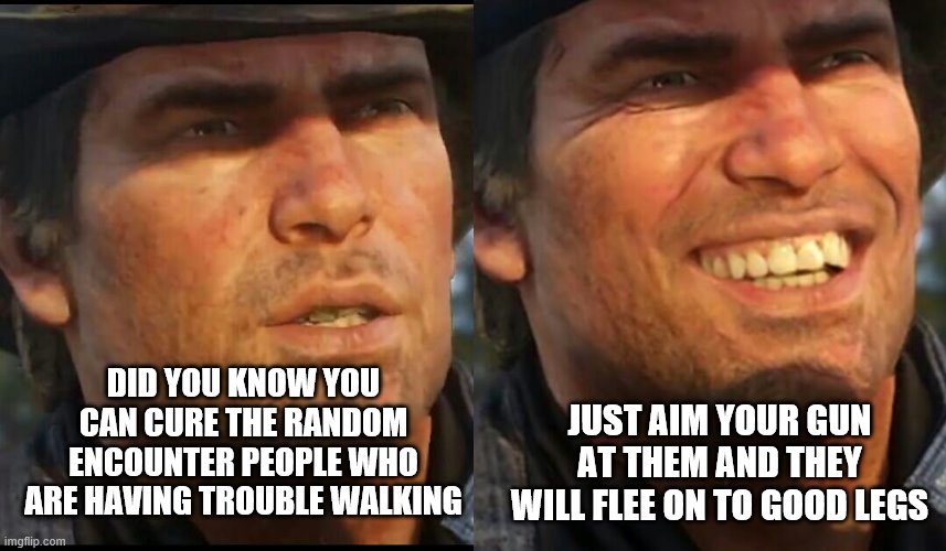 Arthur Morgan | DID YOU KNOW YOU CAN CURE THE RANDOM ENCOUNTER PEOPLE WHO ARE HAVING TROUBLE WALKING; JUST AIM YOUR GUN AT THEM AND THEY WILL FLEE ON TO GOOD LEGS | image tagged in arthur morgan | made w/ Imgflip meme maker