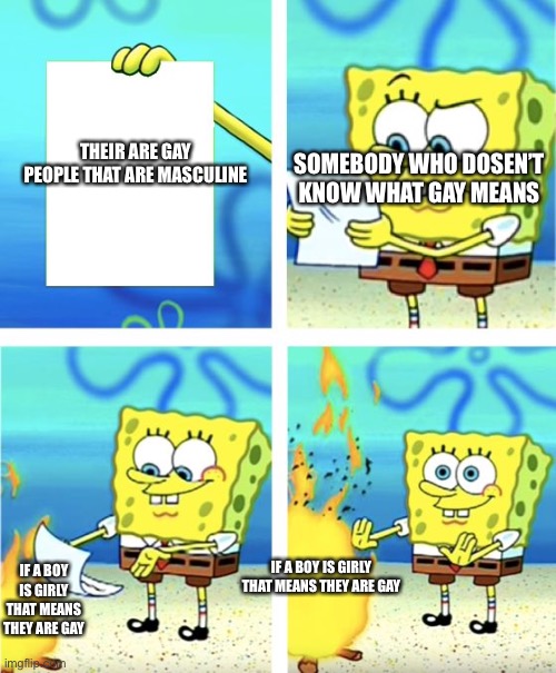 So true xD | SOMEBODY WHO DOSEN’T KNOW WHAT GAY MEANS; THEIR ARE GAY PEOPLE THAT ARE MASCULINE; IF A BOY IS GIRLY THAT MEANS THEY ARE GAY; IF A BOY IS GIRLY THAT MEANS THEY ARE GAY | image tagged in spongebob burning paper,pride,gay,funny memes,dank memes,epic | made w/ Imgflip meme maker