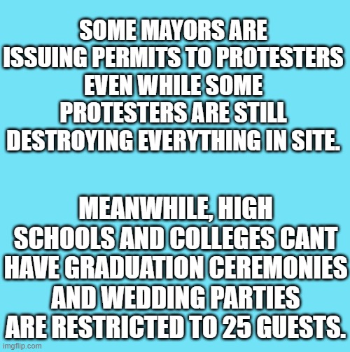 blue template | SOME MAYORS ARE ISSUING PERMITS TO PROTESTERS EVEN WHILE SOME PROTESTERS ARE STILL DESTROYING EVERYTHING IN SITE. MEANWHILE, HIGH SCHOOLS AND COLLEGES CANT HAVE GRADUATION CEREMONIES AND WEDDING PARTIES ARE RESTRICTED TO 25 GUESTS. | image tagged in blue template | made w/ Imgflip meme maker