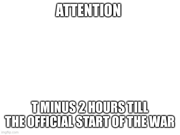 2 HOURS EVERYONE GET YOUR WEAPONS | ATTENTION; T MINUS 2 HOURS TILL THE OFFICIAL START OF THE WAR | image tagged in blank white template | made w/ Imgflip meme maker