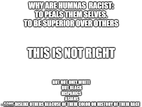 the truth | WHY ARE HUMNAS  RACIST:
TO PEALS THEM SELVES.
TO BE SUPERIOR OVER OTHERS; BUT NOT ONLY WHITE 
BUT BLACK
HISPANICS 
ASIANS
SOME DISLIKE OTHERS BEACUSE OF THEIR COLOR OR HISTORY OF THEIR RACE; THIS IS NOT RIGHT | image tagged in blank white template,racism | made w/ Imgflip meme maker