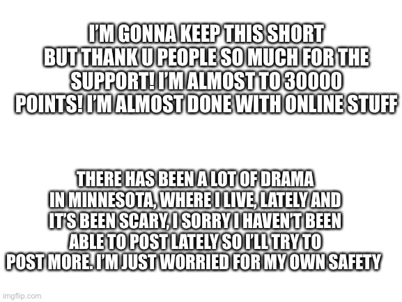 Blank White Template | I’M GONNA KEEP THIS SHORT BUT THANK U PEOPLE SO MUCH FOR THE SUPPORT! I’M ALMOST TO 30000 POINTS! I’M ALMOST DONE WITH ONLINE STUFF; THERE HAS BEEN A LOT OF DRAMA IN MINNESOTA, WHERE I LIVE, LATELY AND IT’S BEEN SCARY, I SORRY I HAVEN’T BEEN ABLE TO POST LATELY SO I’LL TRY TO POST MORE. I’M JUST WORRIED FOR MY OWN SAFETY | image tagged in blank white template | made w/ Imgflip meme maker