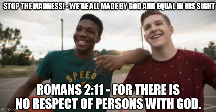 No respect of persons with God | STOP THE MADNESS! - WE'RE ALL MADE BY GOD AND EQUAL IN HIS SIGHT; ROMANS 2:11 - FOR THERE IS NO RESPECT OF PERSONS WITH GOD. | image tagged in no racism,bible verse,bible,black lives matter,stop it | made w/ Imgflip meme maker