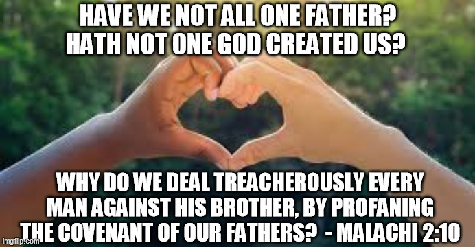 One Father | HAVE WE NOT ALL ONE FATHER? HATH NOT ONE GOD CREATED US? WHY DO WE DEAL TREACHEROUSLY EVERY MAN AGAINST HIS BROTHER, BY PROFANING THE COVENANT OF OUR FATHERS?  - MALACHI 2:10 | image tagged in bible verse,one father,stop racism,no racism,black and white,stop violence | made w/ Imgflip meme maker