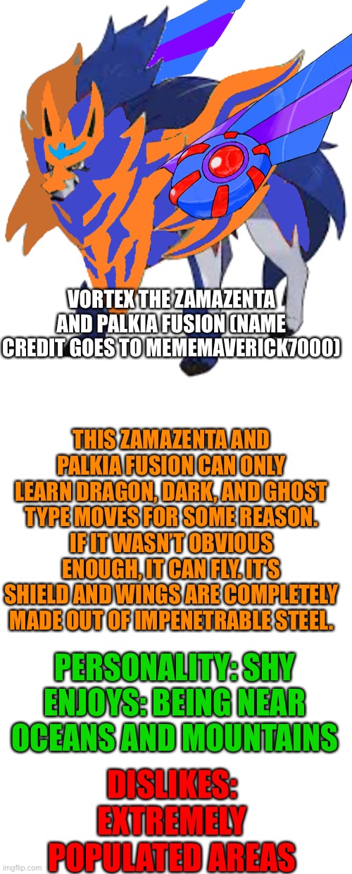 Vortex got his bio | VORTEX THE ZAMAZENTA AND PALKIA FUSION (NAME CREDIT GOES TO MEMEMAVERICK7000); THIS ZAMAZENTA AND PALKIA FUSION CAN ONLY LEARN DRAGON, DARK, AND GHOST TYPE MOVES FOR SOME REASON. IF IT WASN’T OBVIOUS ENOUGH, IT CAN FLY. IT’S SHIELD AND WINGS ARE COMPLETELY MADE OUT OF IMPENETRABLE STEEL. PERSONALITY: SHY
ENJOYS: BEING NEAR OCEANS AND MOUNTAINS; DISLIKES: EXTREMELY POPULATED AREAS | image tagged in blank template | made w/ Imgflip meme maker