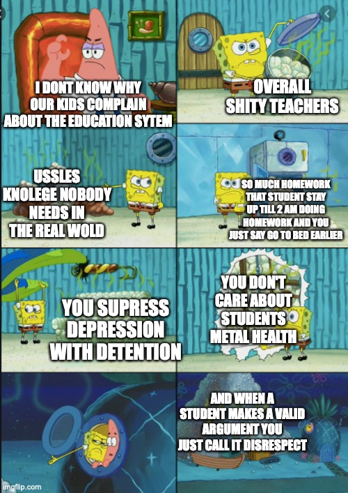 due why ae they complaining | OVERALL SHITY TEACHERS; I DONT KNOW WHY OUR KIDS COMPLAIN ABOUT THE EDUCATION SYTEM; USSLES KNOLEGE NOBODY NEEDS IN THE REAL WOLD; SO MUCH HOMEWORK THAT STUDENT STAY UP TILL 2 AM DOING HOMEWORK AND YOU JUST SAY GO TO BED EARLIER; YOU DON'T CARE ABOUT STUDENTS METAL HEALTH; YOU SUPRESS DEPRESSION WITH DETENTION; AND WHEN A STUDENT MAKES A VALID ARGUMENT YOU JUST CALL IT DISRESPECT | image tagged in spongebob | made w/ Imgflip meme maker