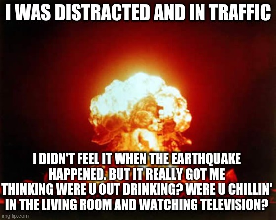 If the World was Ending by JP Saxe and Julia Michaels. | I WAS DISTRACTED AND IN TRAFFIC; I DIDN'T FEEL IT WHEN THE EARTHQUAKE HAPPENED. BUT IT REALLY GOT ME THINKING WERE U OUT DRINKING? WERE U CHILLIN' IN THE LIVING ROOM AND WATCHING TELEVISION? | image tagged in memes,nuclear explosion | made w/ Imgflip meme maker