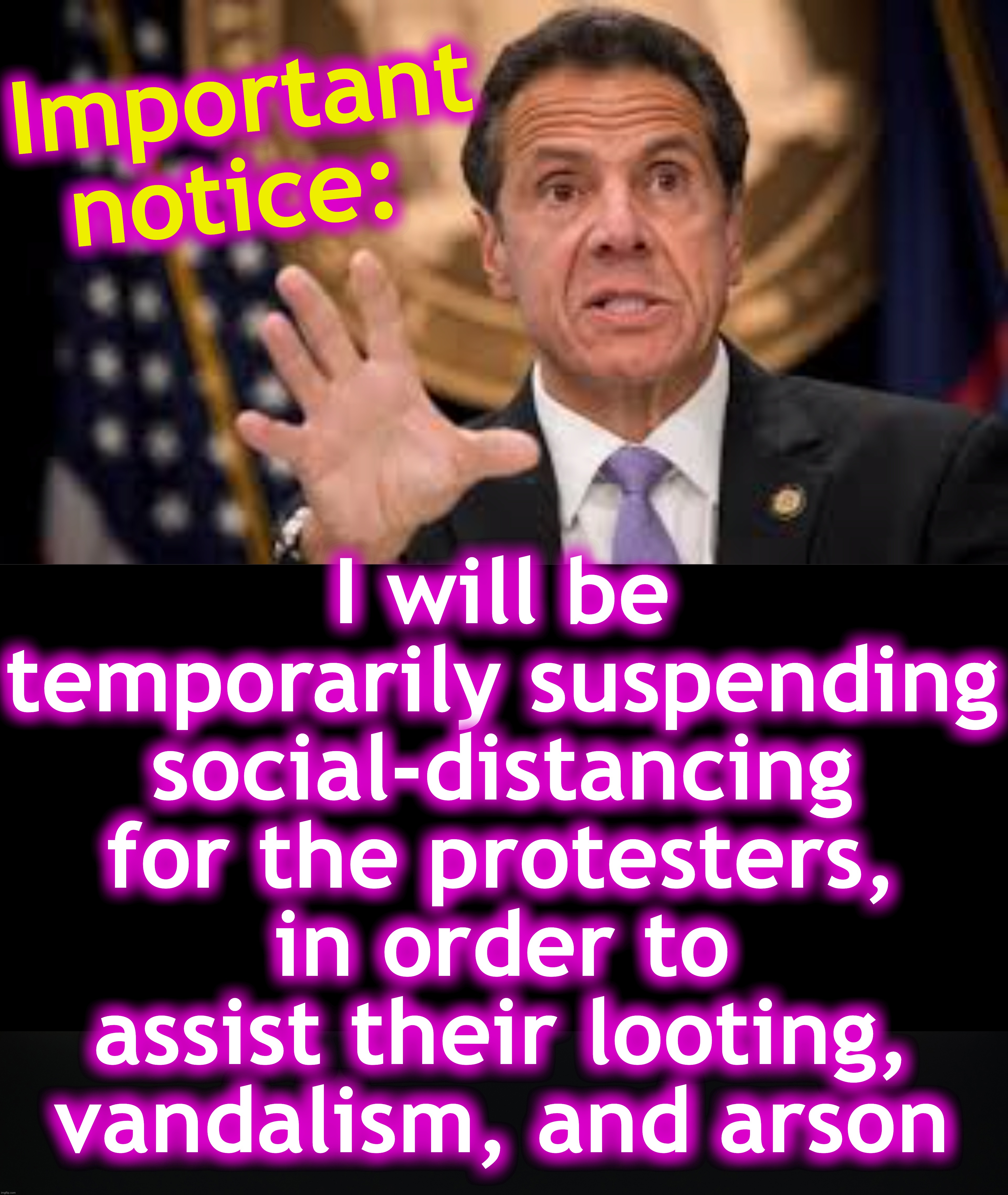 [warning: not sure if there's satire] | I will be temporarily suspending social-distancing
for the protesters, in order to assist their looting, vandalism, and arson; Important notice: | image tagged in gov cuomo,covid-19,social distancing,rioters | made w/ Imgflip meme maker