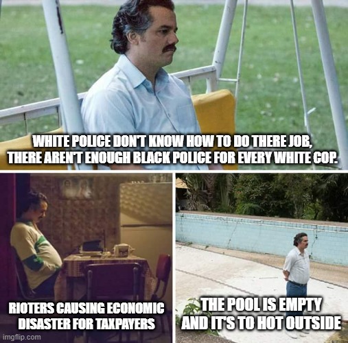 Sad Pablo Escobar | WHITE POLICE DON'T KNOW HOW TO DO THERE JOB, THERE AREN'T ENOUGH BLACK POLICE FOR EVERY WHITE COP. RIOTERS CAUSING ECONOMIC DISASTER FOR TAXPAYERS; THE POOL IS EMPTY AND IT'S TO HOT OUTSIDE | image tagged in memes,sad pablo escobar | made w/ Imgflip meme maker