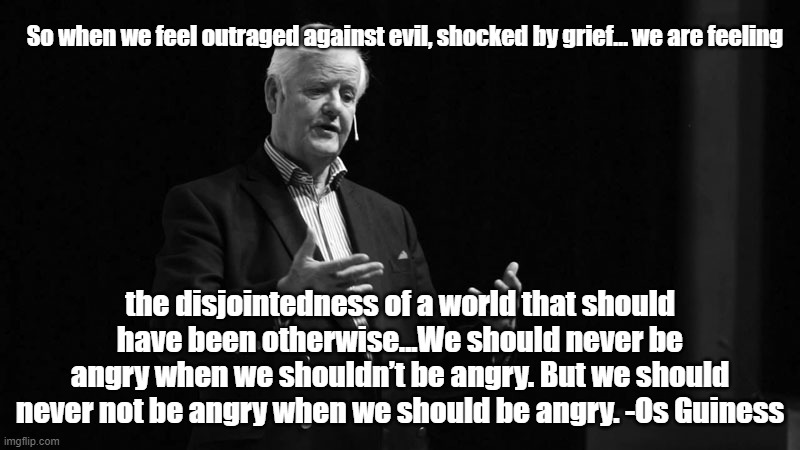 Os Guiness quote | So when we feel outraged against evil, shocked by grief… we are feeling; the disjointedness of a world that should have been otherwise...We should never be angry when we shouldn’t be angry. But we should
never not be angry when we should be angry. -Os Guiness | image tagged in philosophy | made w/ Imgflip meme maker