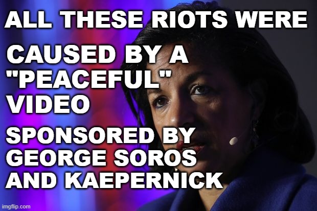 Susan Rice Claims Riots Started Because of a Video | ALL THESE RIOTS WERE; CAUSED BY A 
"PEACEFUL" 
VIDEO; SPONSORED BY
GEORGE SOROS
AND KAEPERNICK | image tagged in susan rice,video,riots,george soros,kaepernick | made w/ Imgflip meme maker