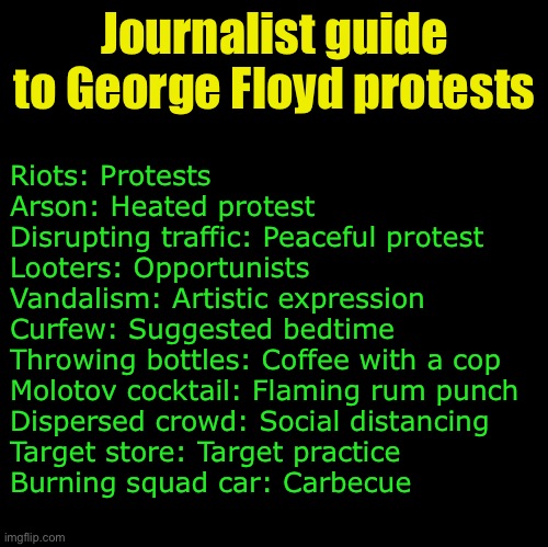 Journalist guide | Journalist guide to George Floyd protests; Riots: Protests
Arson: Heated protest
Disrupting traffic: Peaceful protest
Looters: Opportunists
Vandalism: Artistic expression
Curfew: Suggested bedtime
Throwing bottles: Coffee with a cop
Molotov cocktail: Flaming rum punch
Dispersed crowd: Social distancing
Target store: Target practice
Burning squad car: Carbecue | image tagged in blank,journalist,mainstream media | made w/ Imgflip meme maker