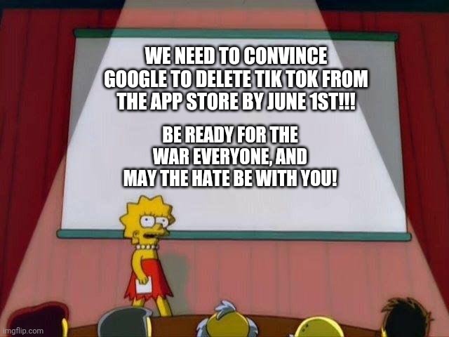 Help stop Tik Tok if you wish to fight for justice! | WE NEED TO CONVINCE GOOGLE TO DELETE TIK TOK FROM THE APP STORE BY JUNE 1ST!!! BE READY FOR THE WAR EVERYONE, AND MAY THE HATE BE WITH YOU! | image tagged in lisa simpson's presentation,tik tok,imgflip | made w/ Imgflip meme maker